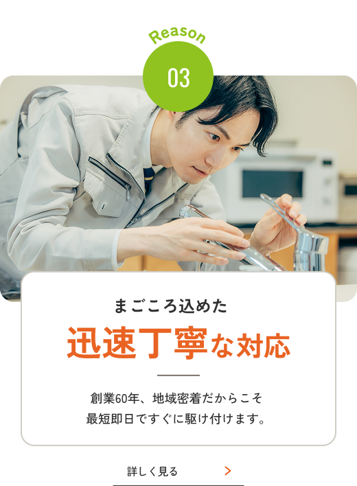 Reason 03 まごころ込めた迅速丁寧な対応 創業60年、地域密着だからこそ最短即日ですぐに駆け付けます。