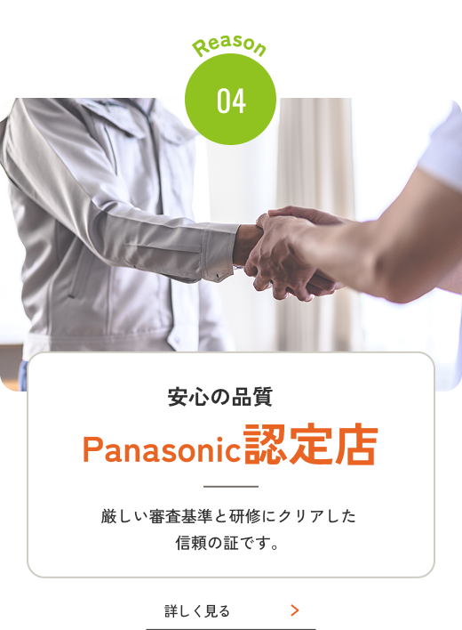 Reason 04 安心の品質Panasonic認定店 厳しい審査基準と研修にクリアした信頼の証です。